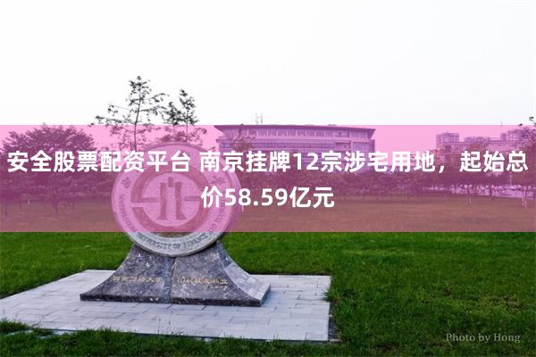 安全股票配资平台 南京挂牌12宗涉宅用地，起始总价58.59亿元