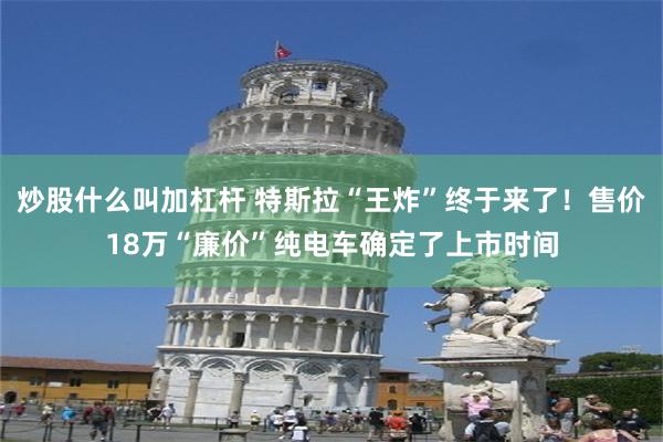 炒股什么叫加杠杆 特斯拉“王炸”终于来了！售价18万“廉价”纯电车确定了上市时间