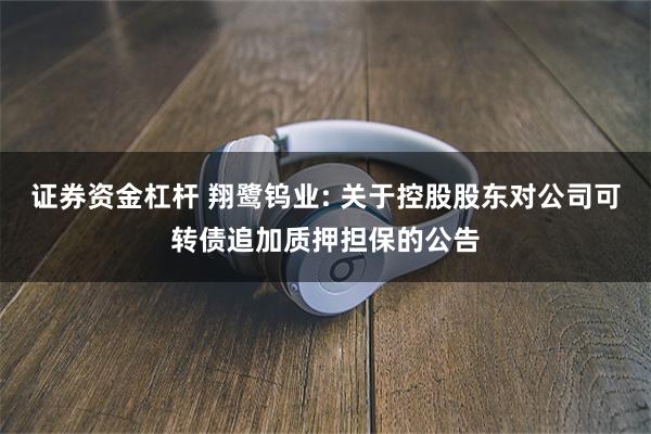 证券资金杠杆 翔鹭钨业: 关于控股股东对公司可转债追加质押担保的公告