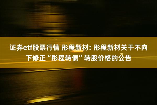 证券etf股票行情 彤程新材: 彤程新材关于不向下修正“彤程转债”转股价格的公告