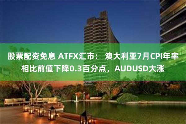 股票配资免息 ATFX汇市： 澳大利亚7月CPI年率相比前值下降0.3百分点，AUDUSD大涨