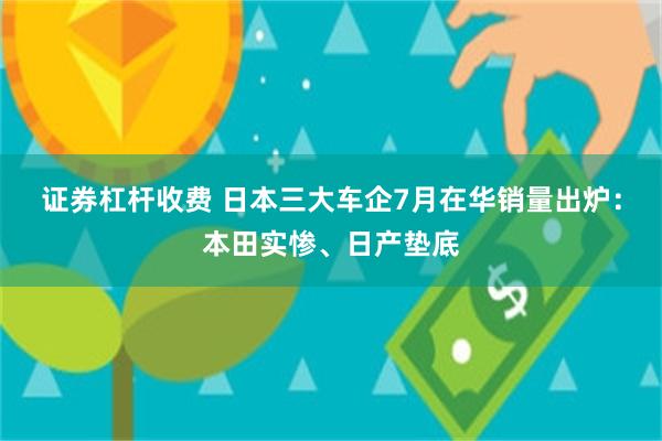 证券杠杆收费 日本三大车企7月在华销量出炉：本田实惨、日产垫底