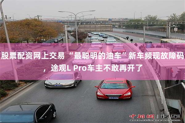 股票配资网上交易 “最聪明的油车”新车频现故障码，途观L Pro车主不敢再开了