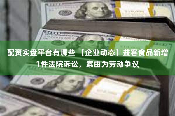 配资实盘平台有哪些 【企业动态】益客食品新增1件法院诉讼，案由为劳动争议