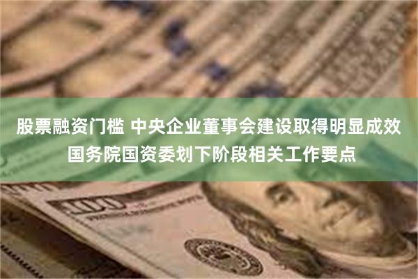 股票融资门槛 中央企业董事会建设取得明显成效 国务院国资委划下阶段相关工作要点