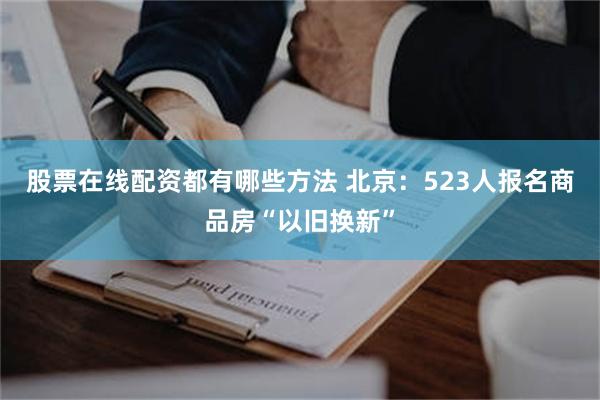 股票在线配资都有哪些方法 北京：523人报名商品房“以旧换新”