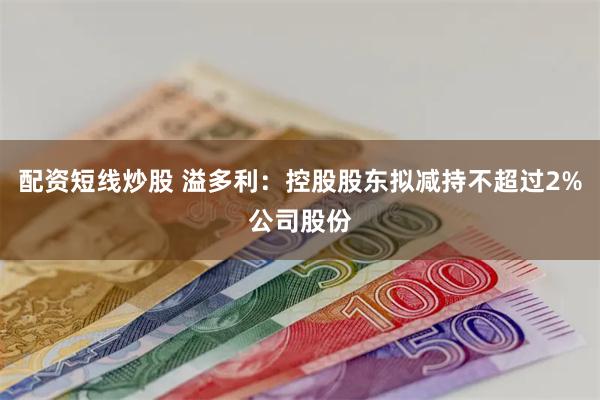 配资短线炒股 溢多利：控股股东拟减持不超过2%公司股份