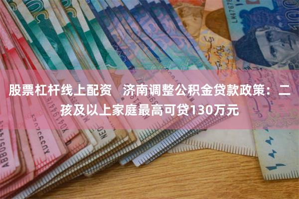 股票杠杆线上配资   济南调整公积金贷款政策：二孩及以上家庭最高可贷130万元