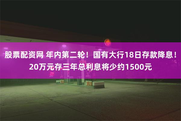 股票配资网 年内第二轮！国有大行18日存款降息！20万元存三年总利息将少约1500元