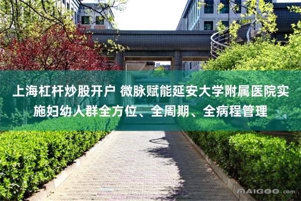 上海杠杆炒股开户 微脉赋能延安大学附属医院实施妇幼人群全方位、全周期、全病程管理