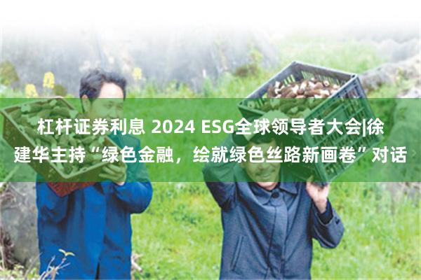 杠杆证券利息 2024 ESG全球领导者大会|徐建华主持“绿色金融，绘就绿色丝路新画卷”对话