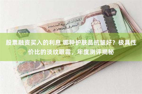 股票融资买入的利息 哪种护肤品抗皱好？极具性价比的淡纹眼霜，年度测评揭秘