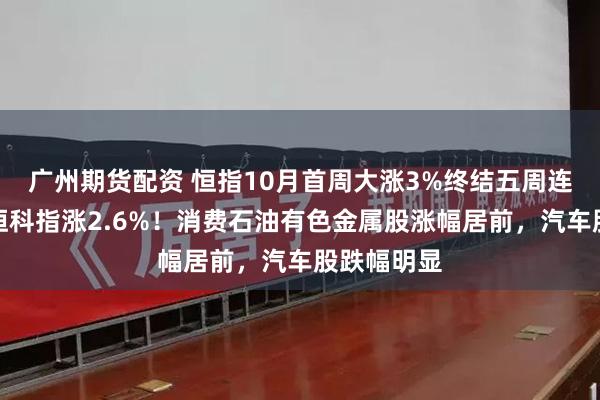 广州期货配资 恒指10月首周大涨3%终结五周连跌颓势，恒科指涨2.6%！消费石油有色金属股涨幅居前，汽车股跌幅明显