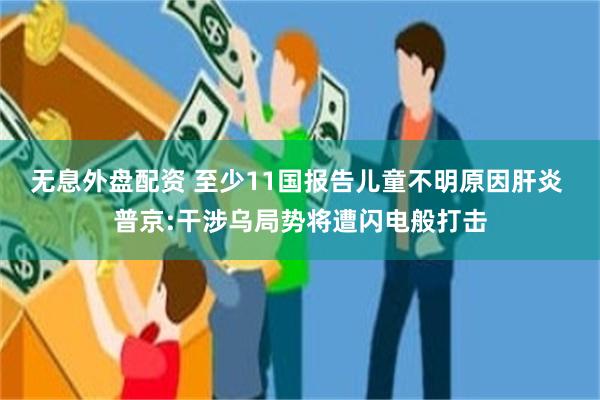 无息外盘配资 至少11国报告儿童不明原因肝炎 普京:干涉乌局势将遭闪电般打击