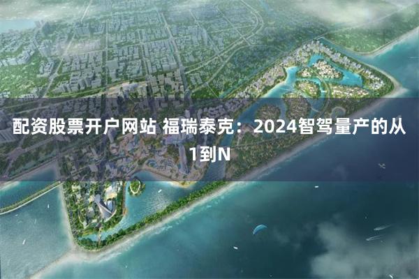 配资股票开户网站 福瑞泰克：2024智驾量产的从1到N