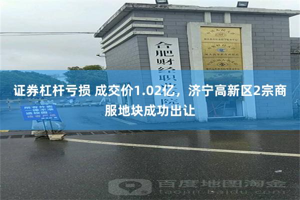 证券杠杆亏损 成交价1.02亿，济宁高新区2宗商服地块成功出让