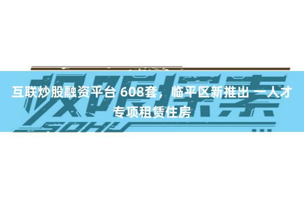 互联炒股融资平台 608套，临平区新推出 一人才专项租赁住房