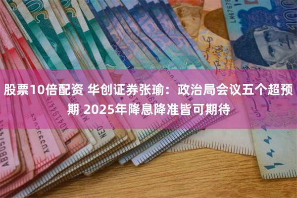 股票10倍配资 华创证券张瑜：政治局会议五个超预期 2025年降息降准皆可期待