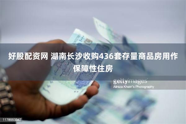 好股配资网 湖南长沙收购436套存量商品房用作保障性住房