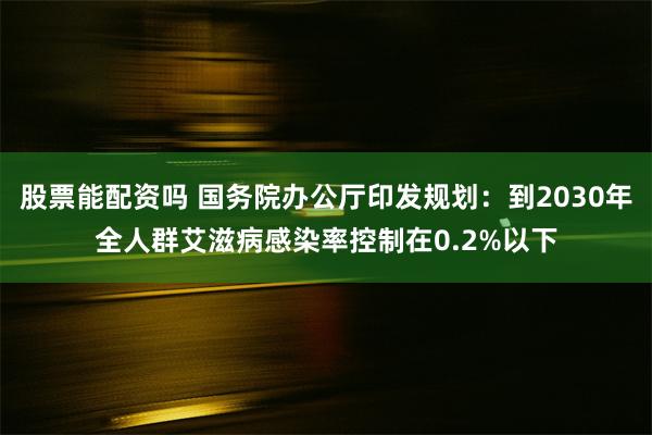 股票能配资吗 国务院办公厅印发规划：到2030年全人群艾滋病感染率控制在0.2%以下