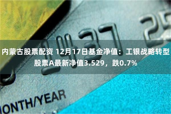 内蒙古股票配资 12月17日基金净值：工银战略转型股票A最新净值3.529，跌0.7%