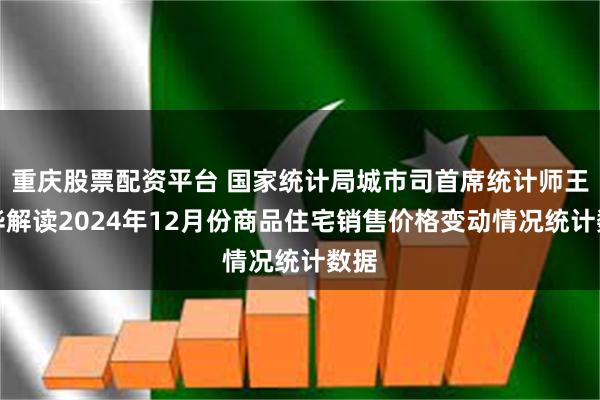 重庆股票配资平台 国家统计局城市司首席统计师王中华解读2024年12月份商品住宅销售价格变动情况统计数据