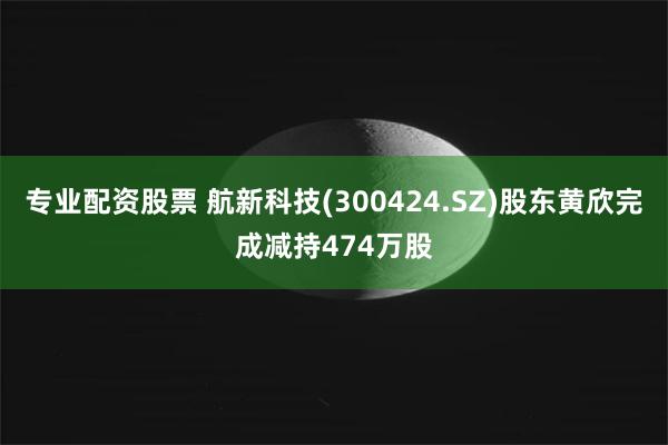 专业配资股票 航新科技(300424.SZ)股东黄欣完成减持474万股