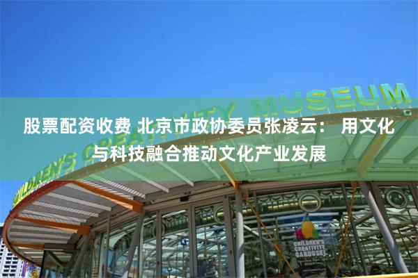 股票配资收费 北京市政协委员张凌云： 用文化与科技融合推动文化产业发展